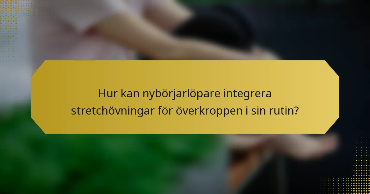 Hur kan nybörjarlöpare integrera stretchövningar för överkroppen i sin rutin?